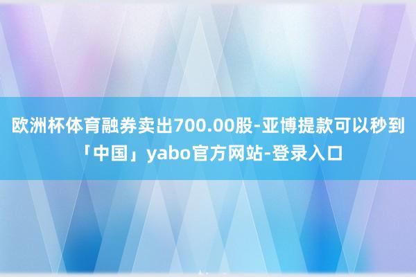 欧洲杯体育融券卖出700.00股-亚博提款可以秒到「中国」yabo官方网站-登录入口