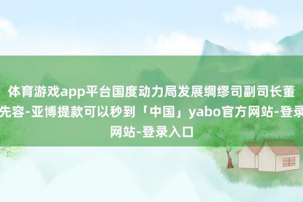 体育游戏app平台国度动力局发展绸缪司副司长董万成先容-亚博提款可以秒到「中国」yabo官方网站-登录入口