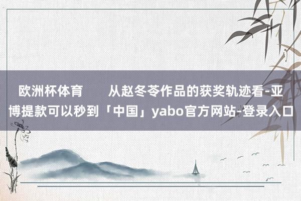 欧洲杯体育       从赵冬苓作品的获奖轨迹看-亚博提款可以秒到「中国」yabo官方网站-登录入口