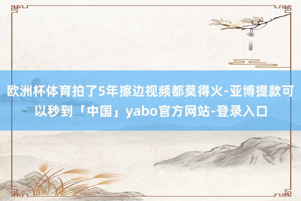 欧洲杯体育拍了5年擦边视频都莫得火-亚博提款可以秒到「中国」yabo官方网站-登录入口