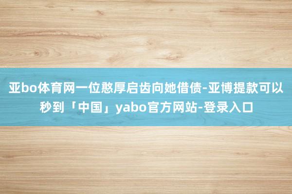 亚bo体育网一位憨厚启齿向她借债-亚博提款可以秒到「中国」yabo官方网站-登录入口