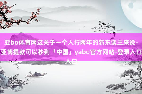 亚bo体育网这关于一个入行两年的新东谈主来说-亚博提款可以秒到「中国」yabo官方网站-登录入口