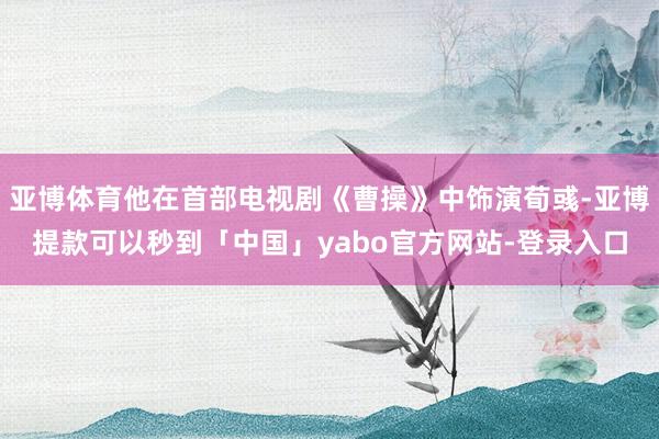 亚博体育他在首部电视剧《曹操》中饰演荀彧-亚博提款可以秒到「中国」yabo官方网站-登录入口