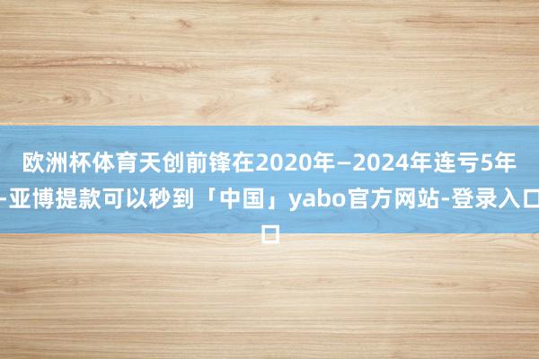 欧洲杯体育天创前锋在2020年—2024年连亏5年-亚博提款可以秒到「中国」yabo官方网站-登录入口