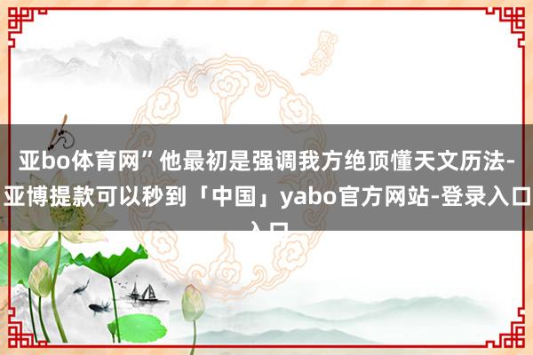 亚bo体育网”他最初是强调我方绝顶懂天文历法-亚博提款可以秒到「中国」yabo官方网站-登录入口