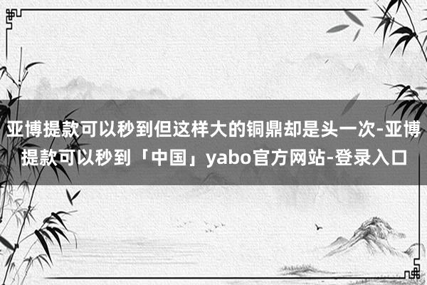亚博提款可以秒到但这样大的铜鼎却是头一次-亚博提款可以秒到「中国」yabo官方网站-登录入口
