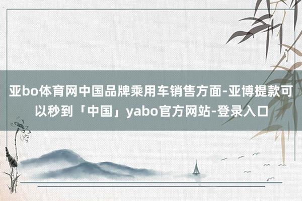 亚bo体育网中国品牌乘用车销售方面-亚博提款可以秒到「中国」yabo官方网站-登录入口