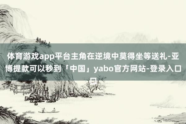 体育游戏app平台主角在逆境中莫得坐等送礼-亚博提款可以秒到「中国」yabo官方网站-登录入口
