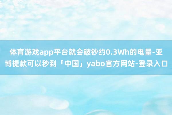 体育游戏app平台就会破钞约0.3Wh的电量-亚博提款可以秒到「中国」yabo官方网站-登录入口