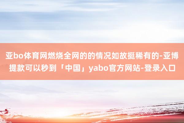 亚bo体育网燃烧全网的的情况如故挺稀有的-亚博提款可以秒到「中国」yabo官方网站-登录入口