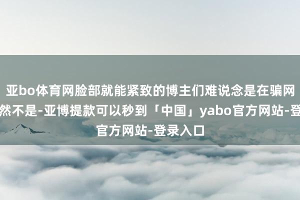 亚bo体育网脸部就能紧致的博主们难说念是在骗网友？天然不是-亚博提款可以秒到「中国」yabo官方网站-登录入口