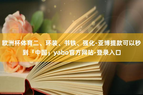 欧洲杯体育二、环装、书铁、强化-亚博提款可以秒到「中国」yabo官方网站-登录入口