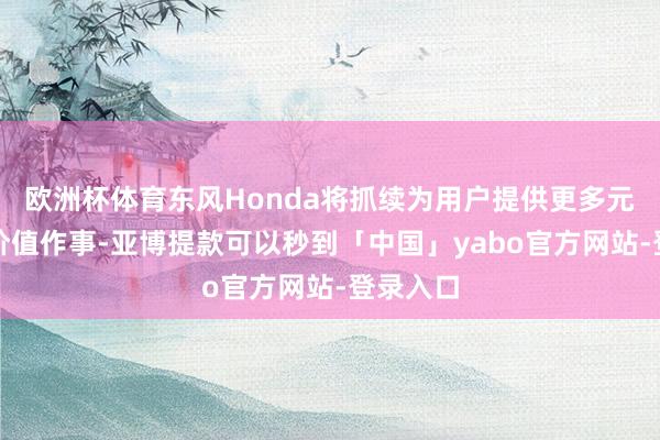 欧洲杯体育东风Honda将抓续为用户提供更多元化的高价值作事-亚博提款可以秒到「中国」yabo官方网站-登录入口