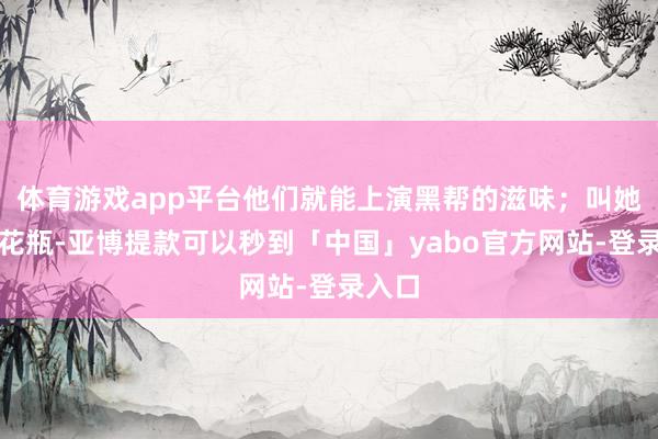 体育游戏app平台他们就能上演黑帮的滋味；叫她们演花瓶-亚博提款可以秒到「中国」yabo官方网站-登录入口