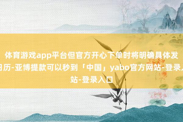 体育游戏app平台但官方开心下单时将明确具体发货日历-亚博提款可以秒到「中国」yabo官方网站-登录入口