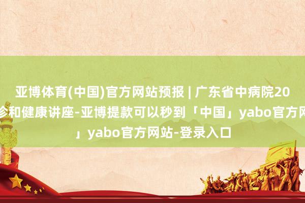 亚博体育(中国)官方网站预报 | 广东省中病院2024年12月义诊和健康讲座-亚博提款可以秒到「中国」yabo官方网站-登录入口