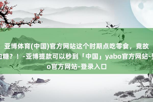 亚博体育(中国)官方网站这个时期点吃零食，竟故意于控血糖？！-亚博提款可以秒到「中国」yabo官方网站-登录入口