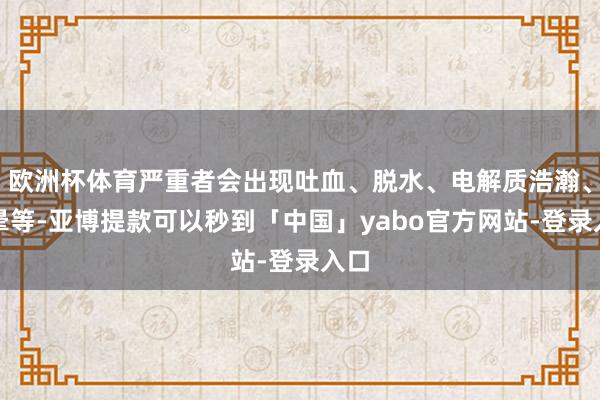 欧洲杯体育严重者会出现吐血、脱水、电解质浩瀚、眩晕等-亚博提款可以秒到「中国」yabo官方网站-登录入口
