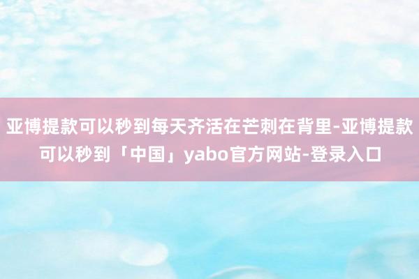 亚博提款可以秒到每天齐活在芒刺在背里-亚博提款可以秒到「中国」yabo官方网站-登录入口