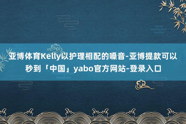 亚博体育Kelly以护理相配的嗓音-亚博提款可以秒到「中国」yabo官方网站-登录入口