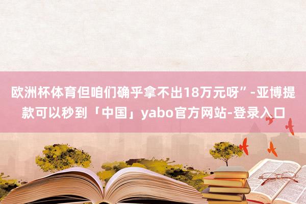 欧洲杯体育但咱们确乎拿不出18万元呀”-亚博提款可以秒到「中国」yabo官方网站-登录入口