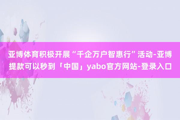 亚博体育　　积极开展“千企万户智惠行”活动-亚博提款可以秒到「中国」yabo官方网站-登录入口