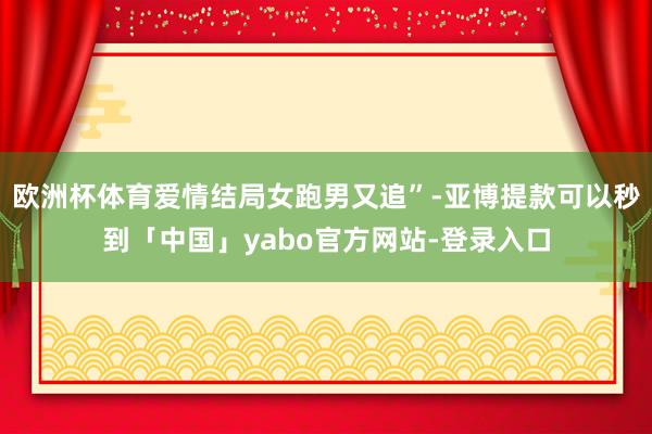 欧洲杯体育爱情结局女跑男又追”-亚博提款可以秒到「中国」yabo官方网站-登录入口