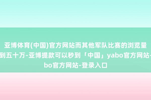 亚博体育(中国)官方网站而其他军队比赛的浏览量仅三十万到五十万-亚博提款可以秒到「中国」yabo官方网站-登录入口