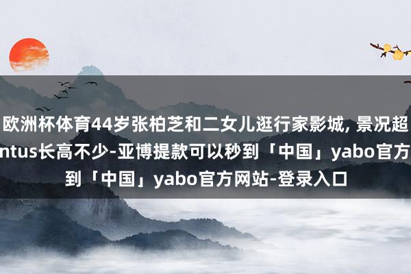 欧洲杯体育44岁张柏芝和二女儿逛行家影城, 景况超浮松 14岁Quintus长高不少-亚博提款可以秒到「中国」yabo官方网站-登录入口