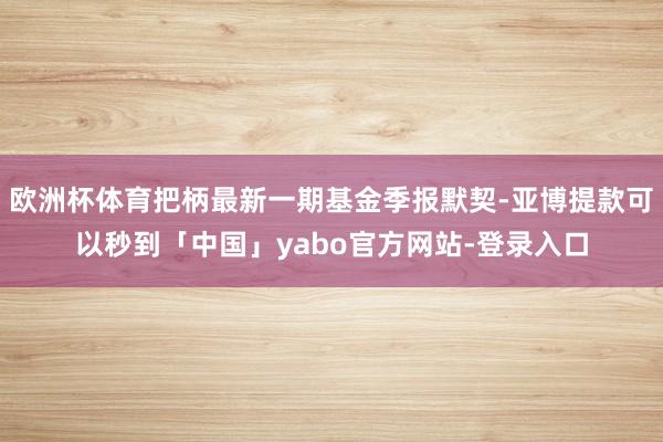 欧洲杯体育把柄最新一期基金季报默契-亚博提款可以秒到「中国」yabo官方网站-登录入口