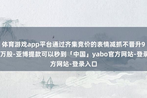 体育游戏app平台通过齐集竞价的表情减抓不晋升90.89万股-亚博提款可以秒到「中国」yabo官方网站-登录入口