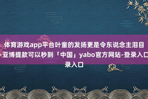 体育游戏app平台叶童的发扬更是令东说念主泪目-亚博提款可以秒到「中国」yabo官方网站-登录入口
