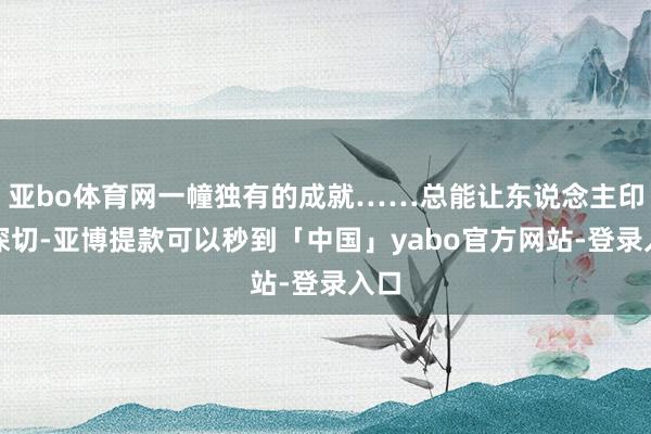 亚bo体育网一幢独有的成就……总能让东说念主印象深切-亚博提款可以秒到「中国」yabo官方网站-登录入口