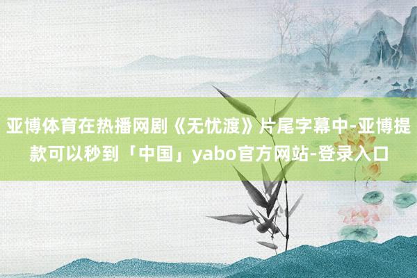 亚博体育在热播网剧《无忧渡》片尾字幕中-亚博提款可以秒到「中国」yabo官方网站-登录入口