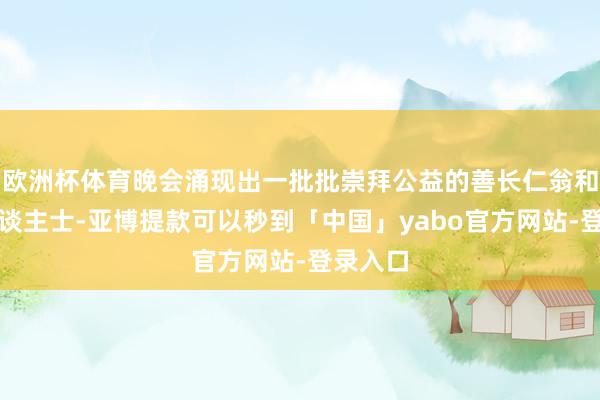 欧洲杯体育晚会涌现出一批批崇拜公益的善长仁翁和爱心东谈主士-亚博提款可以秒到「中国」yabo官方网站-登录入口