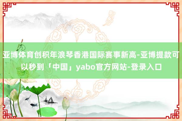 亚博体育创积年浪琴香港国际赛事新高-亚博提款可以秒到「中国」yabo官方网站-登录入口