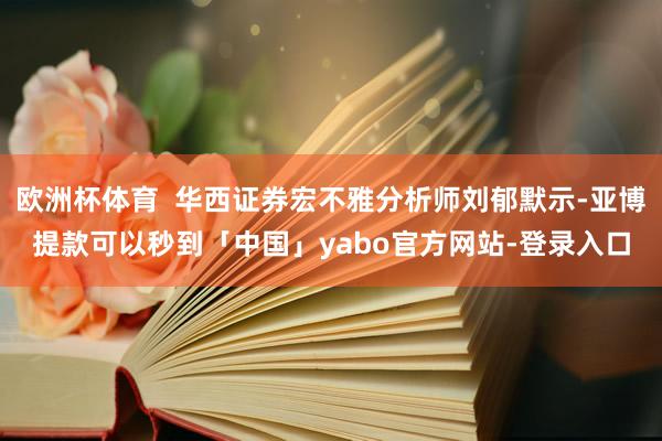 欧洲杯体育  华西证券宏不雅分析师刘郁默示-亚博提款可以秒到「中国」yabo官方网站-登录入口