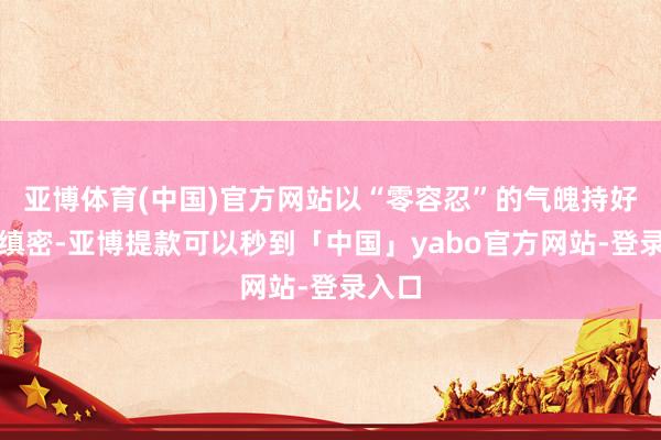 亚博体育(中国)官方网站以“零容忍”的气魄持好风险缜密-亚博提款可以秒到「中国」yabo官方网站-登录入口