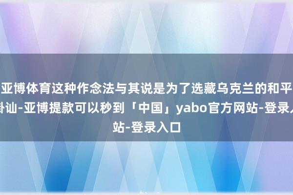 亚博体育这种作念法与其说是为了选藏乌克兰的和平与褂讪-亚博提款可以秒到「中国」yabo官方网站-登录入口