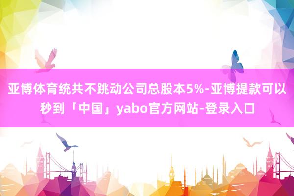 亚博体育统共不跳动公司总股本5%-亚博提款可以秒到「中国」yabo官方网站-登录入口