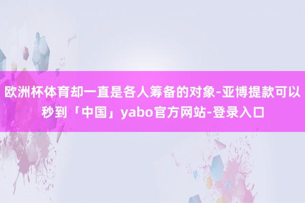 欧洲杯体育却一直是各人筹备的对象-亚博提款可以秒到「中国」yabo官方网站-登录入口