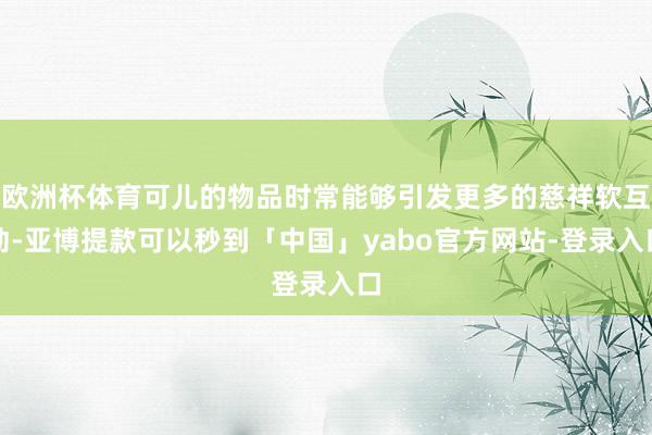 欧洲杯体育可儿的物品时常能够引发更多的慈祥软互动-亚博提款可以秒到「中国」yabo官方网站-登录入口