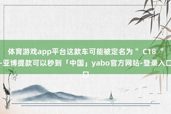 体育游戏app平台这款车可能被定名为＂ C18 ＂-亚博提款可以秒到「中国」yabo官方网站-登录入口