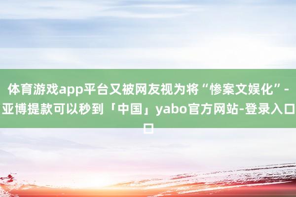 体育游戏app平台又被网友视为将“惨案文娱化”-亚博提款可以秒到「中国」yabo官方网站-登录入口