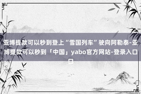 亚博提款可以秒到登上“雪国列车”驶向阿勒泰-亚博提款可以秒到「中国」yabo官方网站-登录入口