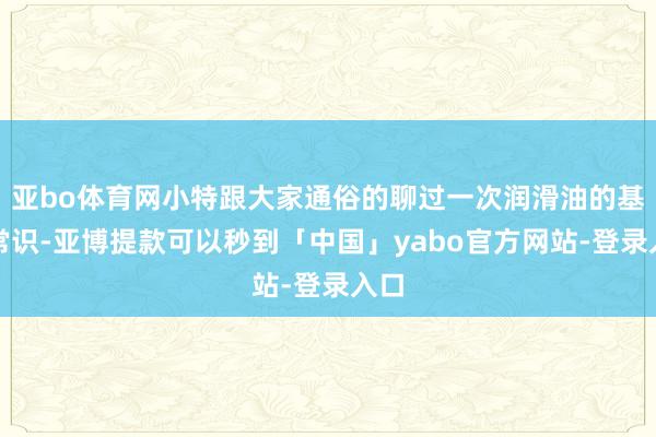 亚bo体育网小特跟大家通俗的聊过一次润滑油的基础常识-亚博提款可以秒到「中国」yabo官方网站-登录入口
