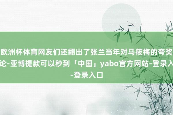 欧洲杯体育网友们还翻出了张兰当年对马筱梅的夸奖言论-亚博提款可以秒到「中国」yabo官方网站-登录入口