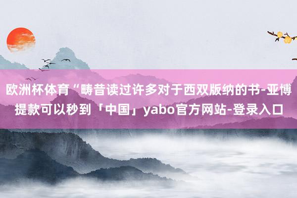 欧洲杯体育“畴昔读过许多对于西双版纳的书-亚博提款可以秒到「中国」yabo官方网站-登录入口
