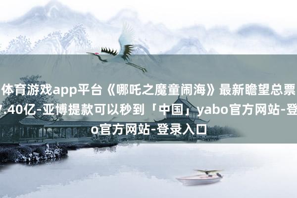 体育游戏app平台《哪吒之魔童闹海》最新瞻望总票房约67.40亿-亚博提款可以秒到「中国」yabo官方网站-登录入口