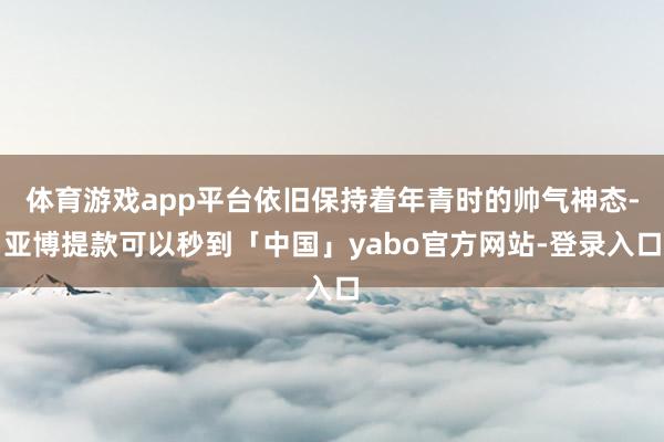 体育游戏app平台依旧保持着年青时的帅气神态-亚博提款可以秒到「中国」yabo官方网站-登录入口